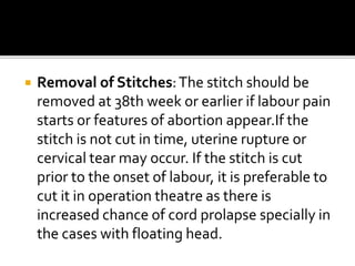  Removal of Stitches:The stitch should be
removed at 38th week or earlier if labour pain
starts or features of abortion appear.If the
stitch is not cut in time, uterine rupture or
cervical tear may occur. If the stitch is cut
prior to the onset of labour, it is preferable to
cut it in operation theatre as there is
increased chance of cord prolapse specially in
the cases with floating head.
 