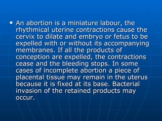 <ul><li>An abortion is a miniature labour, the rhythmical uterine contractions cause the cervix to dilate and embryo or fe...