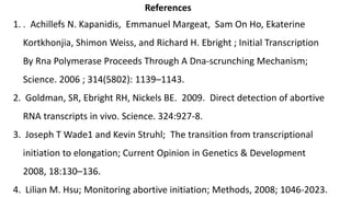 References
1. . Achillefs N. Kapanidis, Emmanuel Margeat, Sam On Ho, Ekaterine
Kortkhonjia, Shimon Weiss, and Richard H. Ebright ; Initial Transcription
By Rna Polymerase Proceeds Through A Dna-scrunching Mechanism;
Science. 2006 ; 314(5802): 1139–1143.
2. Goldman, SR, Ebright RH, Nickels BE. 2009. Direct detection of abortive
RNA transcripts in vivo. Science. 324:927-8.
3. Joseph T Wade1 and Kevin Struhl; The transition from transcriptional
initiation to elongation; Current Opinion in Genetics & Development
2008, 18:130–136.
4. Lilian M. Hsu; Monitoring abortive initiation; Methods, 2008; 1046-2023.
 