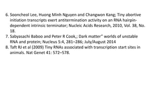 6. Sooncheol Lee, Huong Minh Nguyen and Changwon Kang; Tiny abortive
initiation transcripts exert antitermination activity on an RNA hairpin-
dependent intrinsic terminator; Nucleic Acids Research, 2010, Vol. 38, No.
18.
7. Sabyasachi Baboo and Peter R Cook,; Dark matter” worlds of unstable
RNA and protein; Nucleus 5:4, 281–286; July/August 2014
8. Taft RJ et al (2009) Tiny RNAs associated with transcription start sites in
animals. Nat Genet 41: 572–578.
 