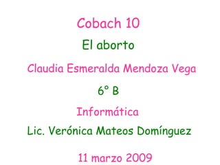 Cobach 10 El aborto Claudia Esmeralda Mendoza Vega Informática   Lic. Verónica Mateos Domínguez 11 marzo 2009 6° B 