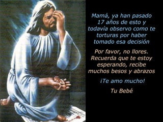 Mamá, ya han pasado 17 años de esto y todavía observo como te torturas por haber tomado esa decisión Por favor, no llores. Recuerda que te estoy esperando, recibe muchos besos y abrazos ¡Te amo mucho! Tu Bebé 