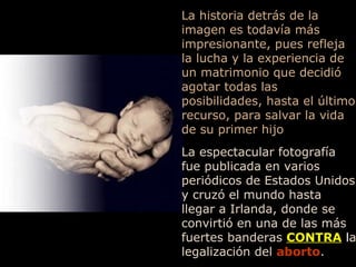 La historia detrás de la imagen es todavía más impresionante, pues refleja la lucha y la experiencia de un matrimonio que decidió agotar todas las posibilidades, hasta el último recurso, para salvar la vida de su primer hijo La espectacular fotografía fue publicada en varios periódicos de Estados Unidos y cruzó el mundo hasta llegar a Irlanda, donde se convirtió en una de las más fuertes banderas  CONTRA  l a legalización del   aborto . 