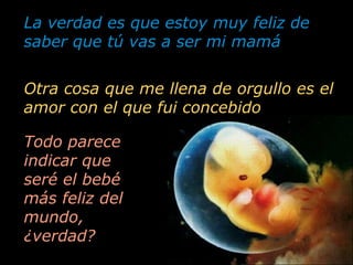 La verdad es que estoy muy feliz de saber que tú vas a ser mi mamá Todo parece indicar que seré el bebé más feliz del mundo, ¿verdad? Otra cosa que me llena de orgullo es el amor con el que fui concebido 