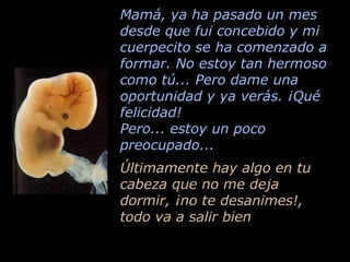 Mamá, ya ha pasado un mes desde que fui concebido y mi cuerpecito se ha comenzado a formar. No estoy tan hermoso como tú... Pero dame una oportunidad y ya verás. ¡Qué felicidad! Pero... estoy un poco preocupado... Últimamente hay algo en tu cabeza que no me deja  dormir, ¡no te desanimes!, todo va a salir bien 