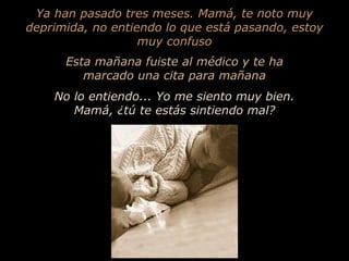 Ya han pasado tres meses. Mamá, te noto muy deprimida, no entiendo lo que está pasando, estoy muy confuso Esta mañana fuiste al médico y te ha marcado una cita para mañana No lo entiendo... Yo me siento muy bien. Mamá, ¿tú te estás sintiendo mal? 