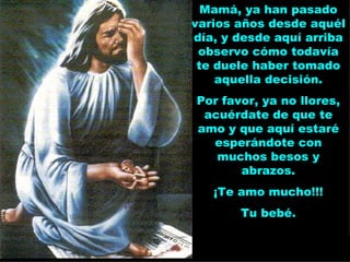 Mamá, ya han pasado varios años desde aquél día, y desde aquí arriba observo cómo todavía te duele haber tomado aquella decisión. Por favor, ya no llores, acuérdate de que te amo y que aquí estaré esperándote con muchos besos y abrazos. ¡Te amo mucho!!! Tu bebé. 