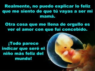 Realmente, no puedo explicar lo feliz que me siento de que tú vayas a ser mi mamá. ¡Todo parece indicar que seré el niño más feliz del mundo! Otra cosa que me llena de orgullo es ver el amor con que fuí concebido. 