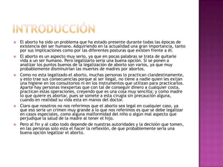 INTRODUCCIÓNEl aborto ha sido un problema que ha estado presente durante todas las épocas de existencia del ser humano. Adquiriendo en la actualidad una gran importancia, tanto por sus implicaciones como por las diferentes posturas que existen frente a él.El aborto es un aspecto muy serio, ya que en pocas palabras se trata de quitarle vida a un ser humano. Pero legalizarlo seria una buena opción. Si se ponen a analizar los puntos buenos de la legalización de aborto son varios, ya que muy probablemente disminuirían las muertes de madres por abortos.Como no esta legalizado el aborto, muchas personas lo practican clandestinamente, y esto trae sus consecuencias porque al ser ilegal, no tiene a nadie quien les exijan una higiene en los consultorios ni en los instrumentos que utilizan para practicarlos. Aparte hay personas inexpertas que con tal de conseguir dinero a cualquier costa, practican estas operaciones, creyendo que es una cosa muy sencilla; y como madre lo que quiere es abortar, pues se somete a esta cirugía sin precaución alguna, cuando en realidad su vida esta en manos del doctor.Claro que nosotros no nos referimos que el aborto sea legal en cualquier caso, ya que eso seria un crimen muy grande a lo que nos referimos es que se debe legalizar en casos especiales, como alguna malformidad del niño o algún mal aspecto que perjudique la salud de la madre al tener el hijo.Pero al fin y al cabo todo depende de nuestras autoridades y la decisión que tomen, en las personas solo esta el hacer la reflexión, de que probablemente seria una buena opción legalizar el aborto.