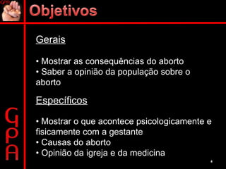 Gerais •  Mostrar as consequências do aborto •  Saber a opinião da população sobre o aborto Específicos •  Mostrar o que acontece psicologicamente e fisicamente com a gestante •  Causas do aborto •  Opinião da igreja e da medicina 