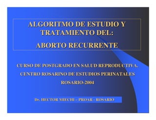 ALGORITMO DE ESTUDIO Y
     TRATAMIENTO DEL:
      ABORTO RECURRENTE

CURSO DE POSTGRADO EN SALUD REPRODUCTIVA.
 CENTRO ROSARINO DE ESTUDIOS PERINATALES
                 ROSARIO-2004


      Dr. HECTOR MIECHI – PROAR - ROSARIO
 