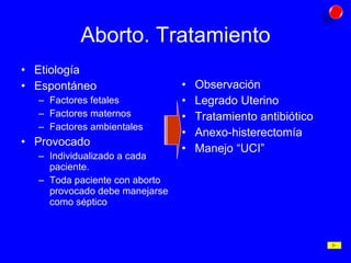 Aborto. Tratamiento Etiología Espontáneo Factores fetales Factores maternos Factores ambientales Provocado Individualizado a cada paciente. Toda paciente con aborto provocado debe manejarse como séptico Observación Legrado Uterino Tratamiento antibiótico Anexo-histerectomía Manejo “UCI” 