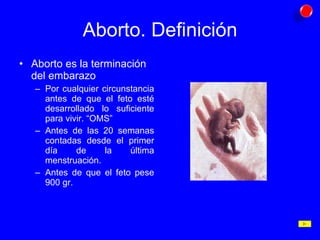 Aborto. Definición Aborto es la terminación del embarazo Por cualquier circunstancia antes de que el feto esté desarrollado lo suficiente para vivir. “OMS” Antes de las 20 semanas contadas desde el primer día de la última menstruación. Antes de que el feto pese 900 gr. 