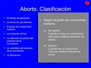 Aborto. Clasificación Según el grado de compromiso materno No séptico Cuando no hay un compromiso infeccioso materno derivado del aborto. Séptico Cuando  hay un compromiso infeccioso materno derivado del aborto . El tiempo de gestación La forma en que termina El grado de compromiso materno La evolución clínica La retención de partes del producto de la concepción La viabilidad del producto de la concepción La frecuencia 