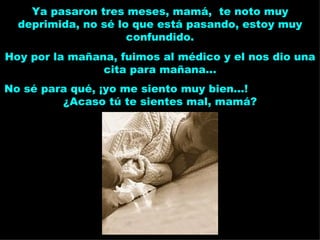 Ya pasaron tres meses, mamá,  te noto muy deprimida, no sé lo que está pasando, estoy muy confundido. Hoy por la mañana, fuimos al médico y el nos dio una cita para mañana... No sé para qué, ¡yo me siento muy bien...!  ¿Acaso tú te sientes mal, mamá? 