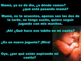 ¡Ah! ¿Qué hace ese tubito en mi casita? Mamá, ya es de día, ¿a dónde vamos?  ¿qué está pasando mamá? Mamá, no te acuestes, apenas son las dos de la tarde, no tengo sueño, quiero seguir jugando con mis manitos. ¿Es un nuevo juguete? ¡Mira! Oye, ¿por qué están aspirando mi casita? 