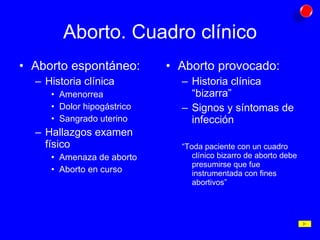 Aborto. Cuadro clínico Aborto espontáneo: Historia clínica Amenorrea Dolor hipogástrico Sangrado uterino Hallazgos examen físico Amenaza de aborto Aborto en curso Aborto provocado: Historia clínica “bizarra” Signos y síntomas de infección “ Toda paciente con un cuadro clínico bizarro de aborto debe presumirse que fue instrumentada con fines abortivos” 