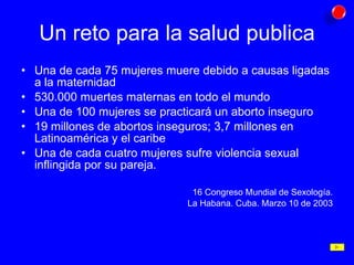 Un reto para la salud publica Una de cada 75 mujeres muere debido a causas ligadas a la maternidad 530.000 muertes maternas en todo el mundo Una de 100 mujeres se practicará un aborto inseguro 19 millones de abortos inseguros; 3,7 millones en Latinoamérica y el caribe Una de cada cuatro mujeres sufre violencia sexual inflingida por su pareja. 16 Congreso Mundial de Sexología. La Habana. Cuba. Marzo 10 de 2003 