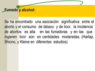 Fumado y alcohol:

Se ha encontrado una asociación significativa entre el
aborto y el consumo de tabaco y de licor, la incidencia
de abortos es alta en las fumadoras y en las que
ingieren licor aún en cantidades moderadas. (Harlap,
Shiono, y Kleine en diferentes estudios) 
 