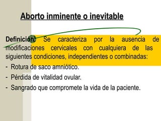 Aborto inminente o inevitable

Definición: Se caracteriza por la ausencia de
modificaciones cervicales con cualquiera de las
siguientes condiciones, independientes o combinadas:
- Rotura de saco amniótico.
- Pérdida de vitalidad ovular.
- Sangrado que compromete la vida de la paciente.
 