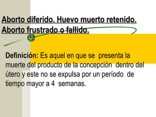 Aborto diferido. Huevo muerto retenido.
Aborto frustrado o fallido.

 Definición: Es aquel en que se presenta la
 muerte del producto de la concepción dentro del
 útero y este no se expulsa por un período de
 tiempo mayor a 4 semanas.
 