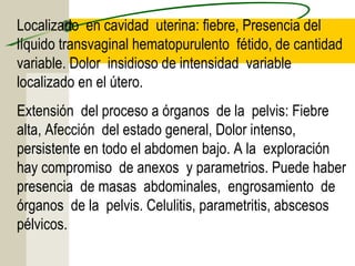 Localizado en cavidad uterina: fiebre, Presencia del
líquido transvaginal hematopurulento fétido, de cantidad
variable. Dolor insidioso de intensidad variable
localizado en el útero.
Extensión del proceso a órganos de la pelvis: Fiebre
alta, Afección del estado general, Dolor intenso,
persistente en todo el abdomen bajo. A la exploración
hay compromiso de anexos y parametrios. Puede haber
presencia de masas abdominales, engrosamiento de
órganos de la pelvis. Celulitis, parametritis, abscesos
pélvicos.
 