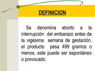 DEFINICION

   Se denomina aborto a la
interrupción del embarazo antes de
la vigésima semana de gestación,
el producto pesa 499 gramos o
menos, este puede ser espontáneo
o provocado.
 