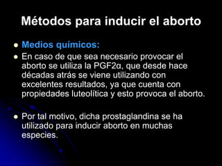 Métodos para inducir el aborto
   Medios químicos:
   En caso de que sea necesario provocar el
    aborto se utiliza la PGF2α, que desde hace
    décadas atrás se viene utilizando con
    excelentes resultados, ya que cuenta con
    propiedades luteolítica y esto provoca el aborto.

   Por tal motivo, dicha prostaglandina se ha
    utilizado para inducir aborto en muchas
    especies.
 