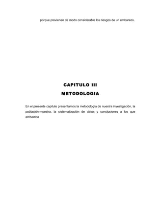porque previenen de modo considerable los riesgos de un embarazo.




                            CAPITULO III

                          METODOLOGIA


En el presente capitulo presentamos la metodología de nuestra investigación, la
población-muestra, la sistematización de datos y conclusiones a los que
arribamos
 