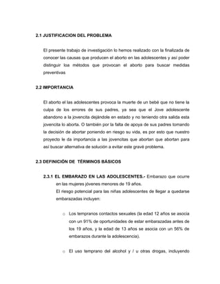 2.1 JUSTIFICACION DEL PROBLEMA


   El presente trabajo de investigación lo hemos realizado con la finalizada de
   conocer las causas que producen el aborto en las adolescentes y así poder
   distinguir loa métodos que provocan el aborto para buscar medidas
   preventivas


2.2 IMPORTANCIA


   El aborto el las adolescentes provoca la muerte de un bebé que no tiene la
   culpa de los errores de sus padres, ya sea que el Jove adolescente
   abandono a la jovencita dejándole en estado y no teniendo otra salida esta
   jovencita lo aborta. O también por la falta de apoya de sus padres tomando
   la decisión de abortar poniendo en riesgo su vida, es por esto que nuestro
   proyecto le da importancia a las jovencitas que abortan que abortan para
   así buscar alternativa de solución a evitar este gravé problema.


2.3 DEFINICIÓN DE TÉRMINOS BÁSICOS


   2.3.1 EL EMBARAZO EN LAS ADOLESCENTES.- Embarazo que ocurre
         en las mujeres jóvenes menores de 19 años.
         El riesgo potencial para las niñas adolescentes de llegar a quedarse
         embarazadas incluyen:


             o Los tempranos contactos sexuales (la edad 12 años se asocia
                 con un 91% de oportunidades de estar embarazadas antes de
                 los 19 años, y la edad de 13 años se asocia con un 56% de
                 embarazos durante la adolescencia).


             o El uso temprano del alcohol y / u otras drogas, incluyendo
 