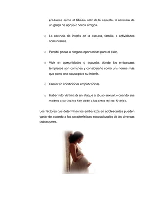 productos como el tabaco, salir de la escuela, la carencia de
      un grupo de apoyo o pocos amigos.


   o La carencia de interés en la escuela, familia, o actividades
      comunitarias.


   o Percibir pocas o ninguna oportunidad para el éxito.


   o Vivir en comunidades o escuelas donde los embarazos
      tempranos son comunes y considerarlo como una norma más
      que como una causa para su interés.


   o Crecer en condiciones empobrecidas.


   o Haber sido víctima de un ataque o abuso sexual, o cuando sus
      madres a su vez les han dado a luz antes de los 19 años.


Los factores que determinan los embarazos en adolescentes pueden
variar de acuerdo a las características socioculturales de las diversas
poblaciones.
 