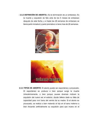 2.3.2 DEFINICIÓN DE ABORTO.- Es la terminación de un embarazo. Es
    la muerte y expulsión de feto ante de los 5 meses de embarazo
    después de esta fecha, y a hasta las 28 semanas de embarazo se
    llama parto inmaduro y parto prematuro si tiene mas de 28 semanas.




2.3.3 TIPOS DE ABORTO: El aborto puede ser espontáneo o provocado.
    El espontáneo se produce o bien porque surge la muerte
    intrauterinamente, o bien porque causas diversas motivan la
    expulsión del nuevo ser al exterior, donde fallece dada su falta de
    capacidad para vivir fuera del vientre de su madre. Si el aborto es
    provocado, se realiza o bien matando al hijo en el seno materno o
    bien forzando artificialmente su expulsión para que muera en el
 