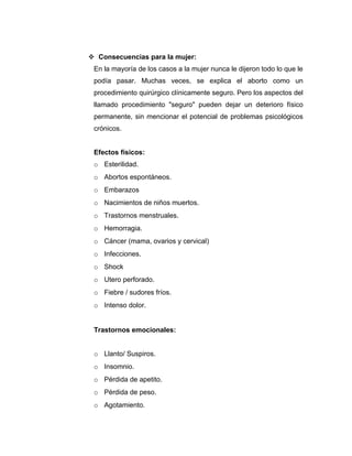  Consecuencias para la mujer:
 En la mayoría de los casos a la mujer nunca le dijeron todo lo que le
 podía pasar. Muchas veces, se explica el aborto como un
 procedimiento quirúrgico clínicamente seguro. Pero los aspectos del
 llamado procedimiento "seguro" pueden dejar un deterioro físico
 permanente, sin mencionar el potencial de problemas psicológicos
 crónicos.


 Efectos físicos:
 o Esterilidad.
 o Abortos espontáneos.
 o Embarazos
 o Nacimientos de niños muertos.
 o Trastornos menstruales.
 o Hemorragia.
 o Cáncer (mama, ovarios y cervical)
 o Infecciones.
 o Shock
 o Utero perforado.
 o Fiebre / sudores fríos.
 o Intenso dolor.


 Trastornos emocionales:


 o Llanto/ Suspiros.
 o Insomnio.
 o Pérdida de apetito.
 o Pérdida de peso.
 o Agotamiento.
 