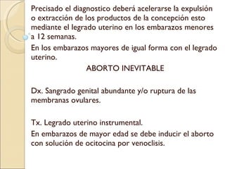 Precisado el diagnostico deberá acelerarse la expulsión o extracción de los productos de la concepción esto mediante el legrado uterino en los embarazos menores a 12 semanas. En los embarazos mayores de igual forma con el legrado uterino. ABORTO INEVITABLE Dx. Sangrado genital abundante y/o ruptura de las membranas ovulares. Tx. Legrado uterino instrumental. En embarazos de mayor edad se debe inducir el aborto con solución de ocitocina por venoclisis. 