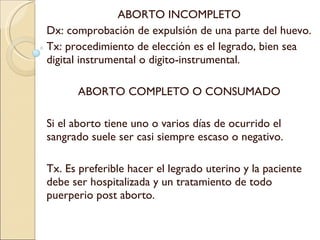 ABORTO INCOMPLETO Dx: comprobación de expulsión de una parte del huevo. Tx: procedimiento de elección es el legrado, bien sea digital instrumental o digito-instrumental. ABORTO COMPLETO O CONSUMADO Si el aborto tiene uno o varios días de ocurrido el sangrado suele ser casi siempre escaso o negativo. Tx. Es preferible hacer el legrado uterino y la paciente debe ser hospitalizada y un tratamiento de todo puerperio post aborto. 