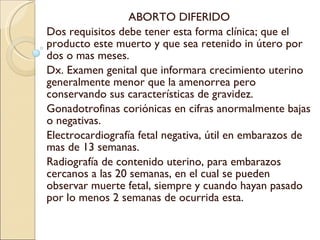ABORTO DIFERIDO Dos requisitos debe tener esta forma clínica; que el producto este muerto y que sea retenido in útero por dos o mas meses. Dx. Examen genital que informara crecimiento uterino generalmente menor que la amenorrea pero conservando sus características de gravidez. Gonadotrofinas coriónicas en cifras anormalmente bajas o negativas. Electrocardiografía fetal negativa, útil en embarazos de mas de 13 semanas. Radiografía de contenido uterino, para embarazos cercanos a las 20 semanas, en el cual se pueden observar muerte fetal, siempre y cuando hayan pasado por lo menos 2 semanas de ocurrida esta. 