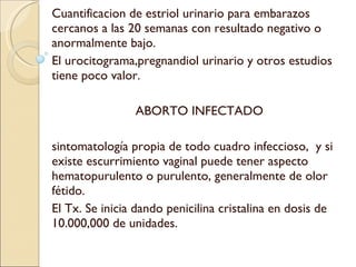 Cuantificacion de estriol urinario para embarazos cercanos a las 20 semanas con resultado negativo o anormalmente bajo. El urocitograma,pregnandiol urinario y otros estudios tiene poco valor. ABORTO INFECTADO sintomatología propia de todo cuadro infeccioso,  y si existe escurrimiento vaginal puede tener aspecto hematopurulento o purulento, generalmente de olor fétido. El Tx. Se inicia dando penicilina cristalina en dosis de 10.000,000 de unidades. 