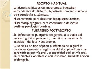 ABORTO HABITUAL La historia clínica es de importancia, investigar antecedentes de diabetes, hipotiroidismo sub clinico u otra patologías sistémicas. Histerometria para desechar hipoplasias uterinas. Histerosalpingografia para confirmar o desechar posibles patologías uterinas. PUERPERIO POSTABORTO Se define como puerperio en general a la etapa del proceso grávido puerperal, que inicia al terminar la expulsión del feto y sus anexos. Cuando es de tipo séptico o infectado se seguirá la conducta siguiente: analgésicos del tipo pirrolicos con barbitúricos por vía oral , secobarbital sódico, vía oral, en pacientes excitables o con insomnio, sulfas de acción prolongada. 