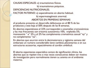 CAUSAS ESPECIALES: a) traumatismos físicos. b) traumatismos psíquicos. DEFICIENCIAS NUTRICIONALES. FACTOR PATERNO: a) especialmente en aborto habitual. b) espermatogénesis anormal. ABORTOS EN PRIMERAS SEMANAS el producto presenta un desarrollo defectuoso en el 80 % de los productos y este baja al 50% después de las 8 semanas. En abortos espontáneos el 22% corresponden a anomalías cromosómicas y las mas frecuentes son trisomía autosómica 10%;  triploidia 5%; monosomía “ x” 5% y el 2% fue complemento cromatínico sexual “xy” y no complemento “xx”. En abortos que ocurren entre la decimotercera y vigésima semana del embarazo un numero considerable tiene cambios placentarios o en sus estructuras accesorias, especialmente el cordón umbilical. El aborto espontaneo esporádico carece de significación clínica, los abortos que se repiten tres o mas veces consecutivas deben ser motivo de investigación pero normalmente tienen su asiento en el ambiente materno. 