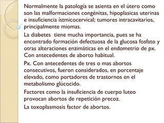 Normalmente la patología se asienta en el útero como son las malformaciones congénitas, hipoplasicas uterinas e insuficiencia ístmicocervical; tumores intracavitarios, principalmente miomas. La diabetes  tiene mucha importancia, pues se ha encontrado formación defectuosa de la glucosa fosfato y otras alteraciones enzimáticas en el endometrio de px. Con antecedentes de aborto habitual. Px. Con antecedentes de tres o mas abortos consecutivos, fueron considerados, en porcentaje elevado, como portadores de trastornos en el metabolismo glúcocido. Factores como la insuficiencia de cuerpo luteo provocan abortos de repetición precoz. La toxoplasmosis factor de abortos. 