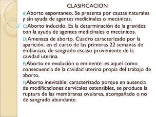 CLASIFICACION Aborto espontaneo. Se presenta por causas naturales y sin ayuda de agentes medicinales o mecánicas. Aborto inducido. Es la determinación de la gravidez con la ayuda de agentes medicinales o mecánicos. Amenaza de aborto. Cuadro caracterizado por la aparición, en el curso de las primeras 22 semanas de embarazo, de sangrado escaso proveniente de la cavidad uterina. Aborto en evolución o eminente: es aquel como consecuencia de la cavidad uterina propia del trabajo de aborto. Aborto inevitable: caracterizado porque en ausencia de modificaciones cervicales ostensibles, se produce la ruptura de las membranas ovulares, acompañado o no de sangrado abundante. 