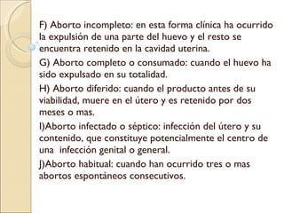 F) Aborto incompleto: en esta forma clínica ha ocurrido la expulsión de una parte del huevo y el resto se encuentra retenido en la cavidad uterina. G) Aborto completo o consumado: cuando el huevo ha sido expulsado en su totalidad. H) Aborto diferido: cuando el producto antes de su viabilidad, muere en el útero y es retenido por dos meses o mas. I)Aborto infectado o séptico: infección del útero y su contenido, que constituye potencialmente el centro de una  infección genital o general. J)Aborto habitual: cuando han ocurrido tres o mas abortos espontáneos consecutivos. 