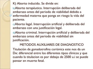 K) Aborto inducido. Se divide en: Aborto terapéutico. Interrupción deliberada del embarazo antes del periodo de viabilidad debido a enfermedad materna que ponga en riesgo la vida del paciente. Aborto legal. Interrupción artificial y deliberada del embarazo con una justificación legal. Aborto criminal. Interrupción artificial y deliberada del embarazo antes del periodo de viabilidad sin justificación. METODOS AUXILIARES DE DIAGNOSTICO Titulación de gonadotrofina coriónica este nos da un Dx: diferencial entre los diferentes tipos clinicos y que cuando la titulacion es por debajo de 2500 u.i se puede pensar en muerte fetal. 