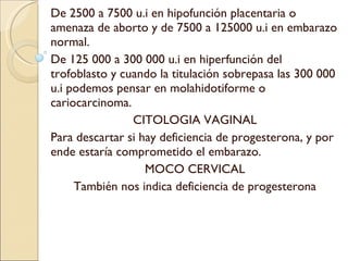 De 2500 a 7500 u.i en hipofunción placentaria o amenaza de aborto y de 7500 a 125000 u.i en embarazo normal. De 125 000 a 300 000 u.i en hiperfunción del trofoblasto y cuando la titulación sobrepasa las 300 000 u.i podemos pensar en molahidotiforme o cariocarcinoma. CITOLOGIA VAGINAL Para descartar si hay deficiencia de progesterona, y por ende estaría comprometido el embarazo. MOCO CERVICAL También nos indica deficiencia de progesterona 