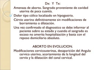 Dx:  Y  Tx: Amenaza de aborto. Sangrado proveniente de cavidad uterina de poca cuantía. Dolor tipo cólico localizado en hipogastrio. Cérvix uterino definitivamente sin modificaciones de borramiento o dilatación. Una vez confirmado el diagnostico se debe informar al paciente sobre su estado y cuando el sangrado es escaso no amerita hospitalización y basta con el reposo domiciliario absoluto. ABORTO EN EVOLUCION. Modificaciones cervicouterinas, desaparición del Angulo cervico uterino, acortamiento de la longitud del cervix y la dilatación del canal cervical. 