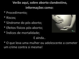 Verão aqui, sobre aborto clandestino, informações como:	* Procedimento;	* Riscos;	* Síndrome do pós-aborto;	* Efeitos físicos pós-aborto;	* Índices de mortalidade; E ainda..	* O que leva uma mulher ou adolescente a cometer um crime contra si mesma! 
