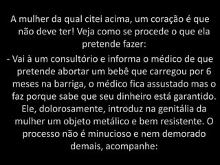 A mulher da qual citei acima, um coração é que não deve ter! Veja como se procede o que ela pretende fazer:- Vai à um consultório e informa o médico de que pretende abortar um bebê que carregou por 6 meses na barriga, o médico fica assustado mas o faz porque sabe que seu dinheiro está garantido. Ele, dolorosamente, introduz na genitália da mulher um objeto metálico e bem resistente. O processo não é minucioso e nem demorado demais, acompanhe: