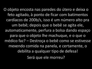 O objeto encosta nas paredes do útero e deixa o feto agitado, à ponto de ficar com batimentos cardíacos de 200b/s, isso é um número alto pra um bebê; depois que o bebê se agita ele, automaticamente, perfura a bolsa dando espaço para que o objeto lhe machuque, e o que o médico faz? – Destroça o bebê como se estivesse mexendo comida na panela, e certamente, o debilita a qualquer tipo de defesa!Será que ele morreu?