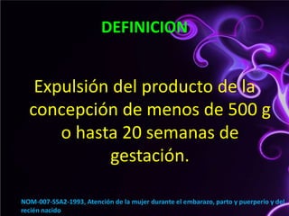 DEFINICIONExpulsión del producto de la concepción de menos de 500 g o hasta 20 semanas de gestación. NOM-007-SSA2-1993, Atención de la mujer durante el embarazo, parto y puerperio y del recién nacido