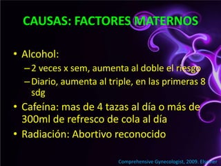 CAUSAS: FACTORES MATERNOSAlcohol: 2 veces x sem, aumenta al doble el riesgoDiario, aumenta al triple, en las primeras 8 sdgCafeína: mas de 4 tazas al día o más de 300ml de refresco de cola al díaRadiación: Abortivo reconocido ComprehensiveGynecologist, 2009. Elsevier